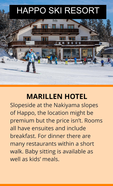 MARILLEN HOTEL Slopeside at the Nakiyama slopes of Happo, the location might be premium but the price isn’t. Rooms all have ensuites and include breakfast. For dinner there are many restaurants within a short walk. Baby sitting is available as well as kids’ meals.  HAPPO SKI RESORT