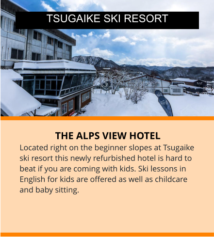 THE ALPS VIEW HOTEL Located right on the beginner slopes at Tsugaike ski resort this newly refurbished hotel is hard to beat if you are coming with kids. Ski lessons in English for kids are offered as well as childcare and baby sitting.  TSUGAIKE SKI RESORT