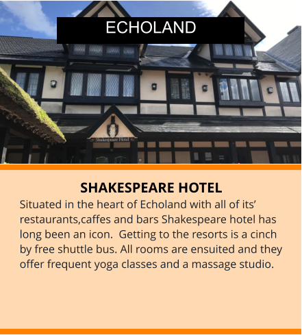 SHAKESPEARE HOTEL Situated in the heart of Echoland with all of its’ restaurants,caffes and bars Shakespeare hotel has long been an icon.  Getting to the resorts is a cinch by free shuttle bus. All rooms are ensuited and they offer frequent yoga classes and a massage studio. ECHOLAND