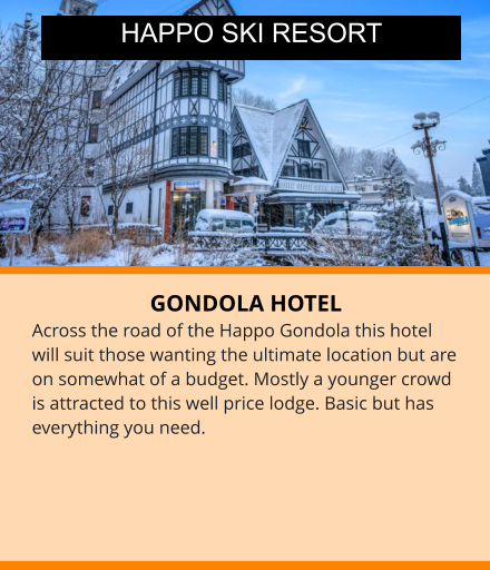 GONDOLA HOTEL Across the road of the Happo Gondola this hotel will suit those wanting the ultimate location but are on somewhat of a budget. Mostly a younger crowd is attracted to this well price lodge. Basic but has everything you need. HAPPO SKI RESORT