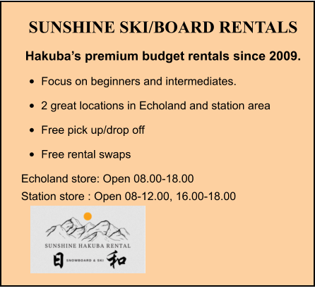 SUNSHINE SKI/BOARD RENTALS Hakuba’s premium budget rentals since 2009. •	Focus on beginners and intermediates. •	2 great locations in Echoland and station area •	Free pick up/drop off •	Free rental swaps Echoland store: Open 08.00-18.00 Station store : Open 08-12.00, 16.00-18.00