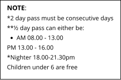 NOTE: *2 day pass must be consecutive days **½ day pass can either be: •	AM 08.00 - 13.00 PM 13.00 - 16.00*Nighter 18.00-21.30pm Children under 6 are free