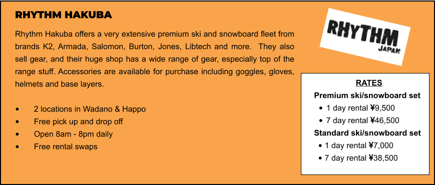 RHYTHM HAKUBA Rhythm Hakuba offers a very extensive premium ski and snowboard fleet from brands K2, Armada, Salomon, Burton, Jones, Libtech and more.  They also sell gear, and their huge shop has a wide range of gear, especially top of the range stuff. Accessories are available for purchase including goggles, gloves, helmets and base layers.   •	2 locations in Wadano & Happo •	Free pick up and drop off   •	Open 8am - 8pm daily •	Free rental swaps  RATES Premium ski/snowboard set  •	1 day rental 9,500 •	7 day rental 46,500 Standard ski/snowboard set  •	1 day rental 7,000 •	7 day rental 38,500