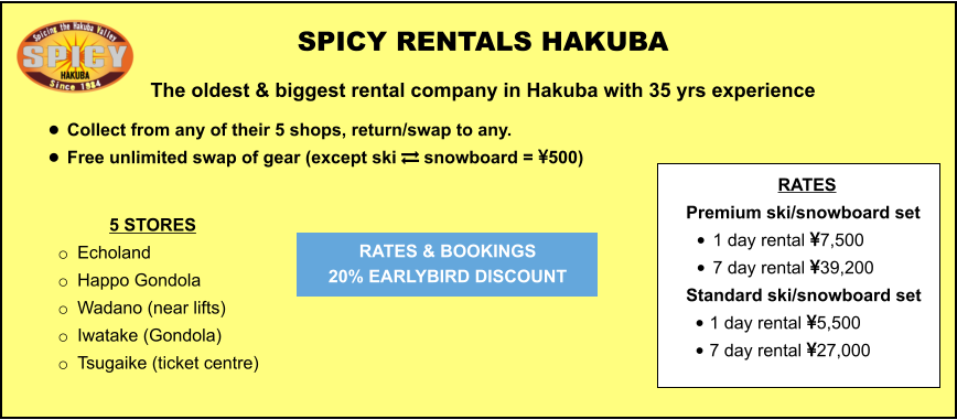 5 STORES o	Echoland  o	Happo Gondola o	Wadano (near lifts) o	Iwatake (Gondola) o	Tsugaike (ticket centre)	  	 SPICY RENTALS HAKUBA The oldest & biggest rental company in Hakuba with 35 yrs experience •	Collect from any of their 5 shops, return/swap to any.  •	Free unlimited swap of gear (except ski  snowboard = 500)   RATES & BOOKINGS  20% EARLYBIRD DISCOUNT RATES Premium ski/snowboard set  •	1 day rental 7,500 •	7 day rental 39,200 Standard ski/snowboard set  •	1 day rental 5,500 •	7 day rental 27,000