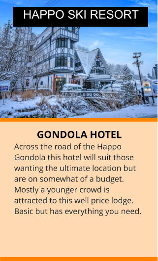 GONDOLA HOTEL Across the road of the Happo Gondola this hotel will suit those wanting the ultimate location but are on somewhat of a budget. Mostly a younger crowd is attracted to this well price lodge. Basic but has everything you need. HAPPO SKI RESORT