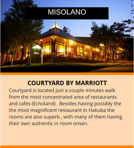 COURTYARD BY MARRIOTT Courtyard is located just a couple minutes walk from the most concentrated area of restaurants and cafes (Echoland) . Besides having possibly the the most magnificent restaurant in Hakuba the rooms are also superb , with many of them having their own authentic in room onsen.  MISOLANO