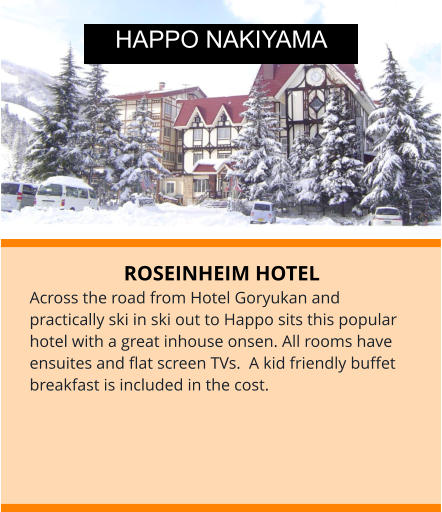 ROSEINHEIM HOTEL Across the road from Hotel Goryukan and practically ski in ski out to Happo sits this popular hotel with a great inhouse onsen. All rooms have ensuites and flat screen TVs.  A kid friendly buffet breakfast is included in the cost.  HAPPO NAKIYAMA