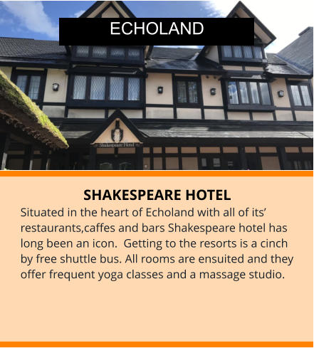 SHAKESPEARE HOTEL Situated in the heart of Echoland with all of its’ restaurants,caffes and bars Shakespeare hotel has long been an icon.  Getting to the resorts is a cinch by free shuttle bus. All rooms are ensuited and they offer frequent yoga classes and a massage studio. ECHOLAND