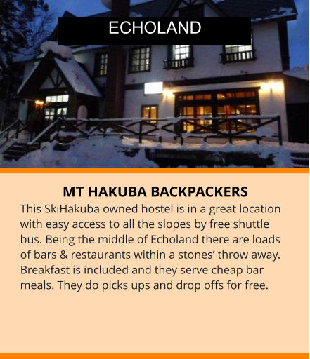 MT HAKUBA BACKPACKERS This SkiHakuba owned hostel is in a great location with easy access to all the slopes by free shuttle bus. Being the middle of Echoland there are loads of bars & restaurants within a stones’ throw away.  Breakfast is included and they serve cheap bar meals. They do picks ups and drop offs for free. ECHOLAND