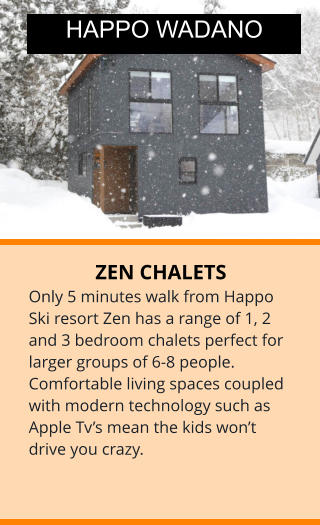 ZEN CHALETS Only 5 minutes walk from Happo Ski resort Zen has a range of 1, 2 and 3 bedroom chalets perfect for larger groups of 6-8 people. Comfortable living spaces coupled with modern technology such as Apple Tv’s mean the kids won’t drive you crazy. HAPPO WADANO