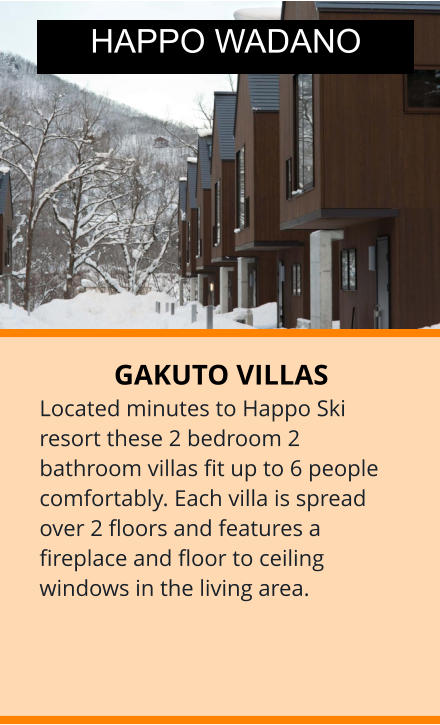 GAKUTO VILLAS Located minutes to Happo Ski resort these 2 bedroom 2 bathroom villas fit up to 6 people comfortably. Each villa is spread over 2 floors and features a fireplace and floor to ceiling windows in the living area.  HAPPO WADANO