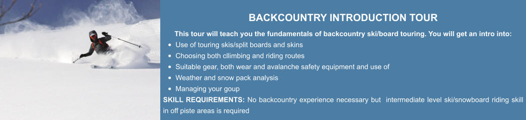 BACKCOUNTRY INTRODUCTION TOUR This tour will teach you the fundamentals of backcountry ski/board touring. You will get an intro into: •	Use of touring skis/split boards and skins •	Choosing both cllimbing and riding routes  •	Suitable gear, both wear and avalanche safety equipment and use of •	Weather and snow pack analysis •	Managing your goup SKILL REQUIREMENTS: No backcountry experience necessary but  intermediate level ski/snowboard riding skill in off piste areas is required