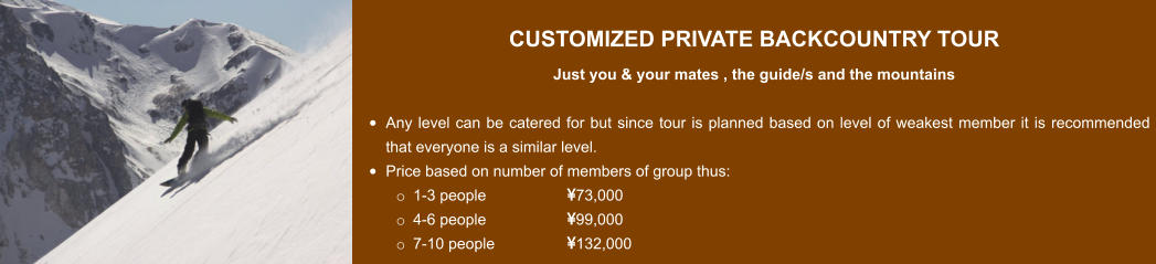 CUSTOMIZED PRIVATE BACKCOUNTRY TOUR  Just you & your mates , the guide/s and the mountains  •	Any level can be catered for but since tour is planned based on level of weakest member it is recommended that everyone is a similar level. •	Price based on number of members of group thus: o	1-3 people 		73,000 o	4-6 people		99,000 o	7-10 people		132,000