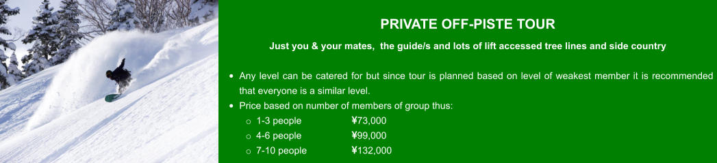 PRIVATE OFF-PISTE TOUR  Just you & your mates,  the guide/s and lots of lift accessed tree lines and side country  •	Any level can be catered for but since tour is planned based on level of weakest member it is recommended that everyone is a similar level. •	Price based on number of members of group thus: o	1-3 people 		73,000 o	4-6 people		99,000 o	7-10 people		132,000