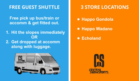 FREE GUEST SHUTTLE  Free pick up bus/train or accomm & get fitted out.   	1.	Hit the slopes immediately OR 	2.	Get dropped at accomm along with luggage.        3 STORE LOCATIONS  •	Happo Gondola   •	Happo Wadano  •	Echoland