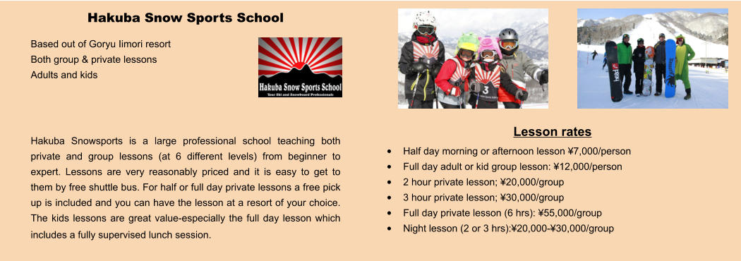 Lesson rates •	Half day morning or afternoon lesson ¥7,000/person •	Full day adult or kid group lesson: ¥12,000/person •	2 hour private lesson; ¥20,000/group •	3 hour private lesson; ¥30,000/group •	Full day private lesson (6 hrs): ¥55,000/group •	Night lesson (2 or 3 hrs):¥20,000-¥30,000/group   Hakuba Snow Sports School Based out of Goryu Iimori resort Both group & private lessons Adults and kids    Hakuba Snowsports is a large professional school teaching both private and group lessons (at 6 different levels) from beginner to expert. Lessons are very reasonably priced and it is easy to get to them by free shuttle bus. For half or full day private lessons a free pick up is included and you can have the lesson at a resort of your choice.  The kids lessons are great value-especially the full day lesson which includes a fully supervised lunch session.