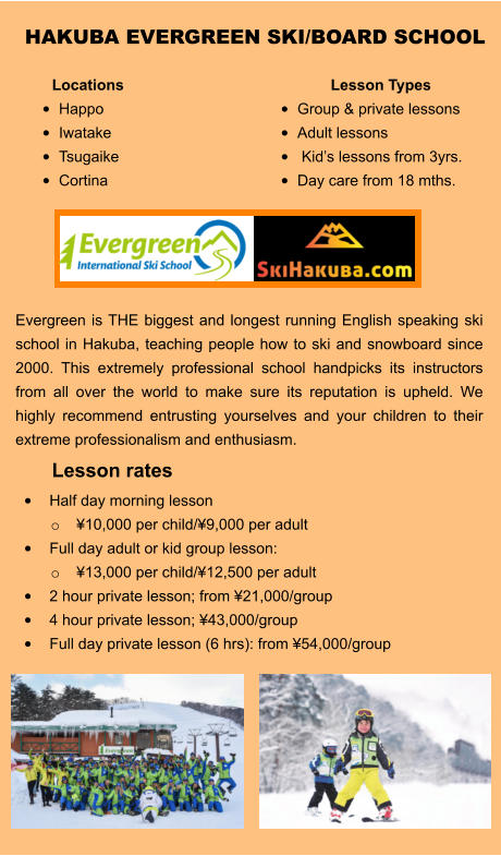Lesson rates •	Half day morning lesson  o	¥10,000 per child/¥9,000 per adult •	Full day adult or kid group lesson:  o	¥13,000 per child/¥12,500 per adult •	2 hour private lesson; from ¥21,000/group •	4 hour private lesson; ¥43,000/group •	Full day private lesson (6 hrs): from ¥54,000/group   HAKUBA EVERGREEN SKI/BOARD SCHOOL  Evergreen is THE biggest and longest running English speaking ski school in Hakuba, teaching people how to ski and snowboard since 2000. This extremely professional school handpicks its instructors from all over the world to make sure its reputation is upheld. We highly recommend entrusting yourselves and your children to their extreme professionalism and enthusiasm.   Locations  •	Happo •	Iwatake •	Tsugaike •	Cortina Lesson Types •	Group & private lessons •	Adult lessons •	 Kid’s lessons from 3yrs.  •	Day care from 18 mths.
