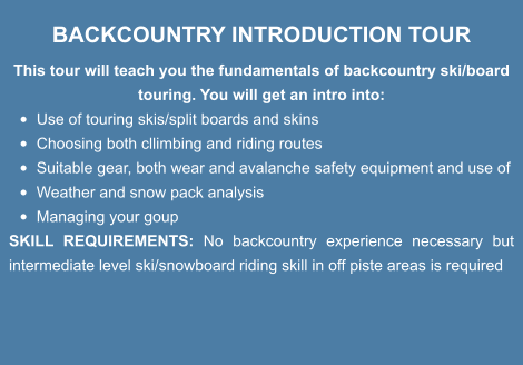 BACKCOUNTRY INTRODUCTION TOUR This tour will teach you the fundamentals of backcountry ski/board touring. You will get an intro into: •	Use of touring skis/split boards and skins •	Choosing both cllimbing and riding routes  •	Suitable gear, both wear and avalanche safety equipment and use of •	Weather and snow pack analysis •	Managing your goup SKILL REQUIREMENTS: No backcountry experience necessary but  intermediate level ski/snowboard riding skill in off piste areas is required