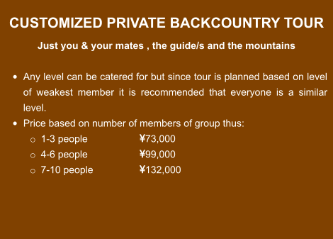 CUSTOMIZED PRIVATE BACKCOUNTRY TOUR  Just you & your mates , the guide/s and the mountains  •	Any level can be catered for but since tour is planned based on level of weakest member it is recommended that everyone is a similar level. •	Price based on number of members of group thus: o	1-3 people 		73,000 o	4-6 people		99,000 o	7-10 people		132,000