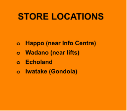 STORE LOCATIONS  o	Happo (near Info Centre)  o	Wadano (near lifts) o	Echoland o	Iwatake (Gondola)
