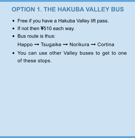 OPTION 1. THE HAKUBA VALLEY BUS •	Free if you have a Hakuba Valley lift pass. •	If not then 510 each way. •	Bus route is thus:Happo  Tsugaike  Norikura  Cortina •	You can use other Valley buses to get to one of these stops.