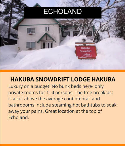 HAKUBA SNOWDRIFT LODGE HAKUBA Luxury on a budget! No bunk beds here- only private rooms for 1- 4 persons. The free breakfast is a cut above the average contintental  and bathroooms include steaming hot bathtubs to soak away your pains. Great location at the top of Echoland.    ECHOLAND