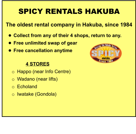 4 STORES o	Happo (near Info Centre)  o	Wadano (near lifts) o	Echoland o	Iwatake (Gondola)   	 	 		  	 SPICY RENTALS HAKUBA The oldest rental company in Hakuba, since 1984  •	Collect from any of their 4 shops, return to any.  •	Free unlimited swap of gear  •	Free cancellation anytime