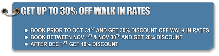 GET UP TO 30% OFF WALK IN RATES  •	BOOK PRIOR TO OCT. 31ST AND GET 30% DISCOUNT OFF WALK IN RATES •	BOOK BETWEEN NOV 1ST & NOV 30TH AND GET 20% DISCOUNT •	AFTER DEC 1ST  GET 10% DISCOUNT