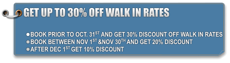 GET UP TO 30% OFF WALK IN RATES  •	BOOK PRIOR TO OCT. 31ST AND GET 30% DISCOUNT OFF WALK IN RATES •	BOOK BETWEEN NOV 1ST &NOV 30TH AND GET 20% DISCOUNT •	AFTER DEC 1ST GET 10% DISCOUNT