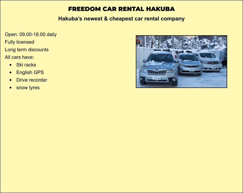 FREEDOM CAR RENTAL HAKUBA Hakuba’s newest & cheapest car rental company   Open: 09.00-18.00 daily Fully licensed Long term discounts All cars have: •	Ski racks •	English GPS •	Drive recorder •	snow tyres