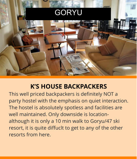 K’S HOUSE BACKPACKERS This well priced backpackers is definitely NOT a party hostel with the emphasis on quiet interaction. The hostel is absolutely spotless and facilities are well maintained. Only downside is location-although it is only a 10 min walk to Goryu/47 ski resort, it is quite diffuclt to get to any of the other resorts from here.       GORYU