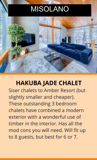 HAKUBA JADE CHALET Siser chalets to Amber Resort (but slightly smaller and cheaper). These outstanding 3 bedroom chalets have combined a modern exterior with a wonderful use of timber in the interior. Has all the mod cons you will need. Will fit up to 8 guests, but best for 6 or 7.    MISOLANO