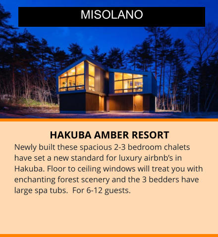HAKUBA AMBER RESORT Newly built these spacious 2-3 bedroom chalets have set a new standard for luxury airbnb’s in Hakuba. Floor to ceiling windows will treat you with enchanting forest scenery and the 3 bedders have large spa tubs.  For 6-12 guests.  MISOLANO