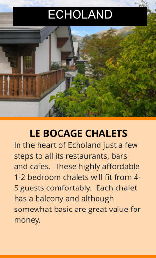 LE BOCAGE CHALETS In the heart of Echoland just a few steps to all its restaurants, bars and cafes.  These highly affordable 1-2 bedroom chalets will fit from 4-5 guests comfortably.  Each chalet has a balcony and although somewhat basic are great value for money.  ECHOLAND