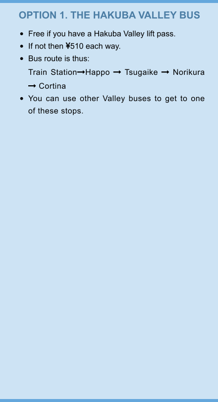 OPTION 1. THE HAKUBA VALLEY BUS •	Free if you have a Hakuba Valley lift pass. •	If not then 510 each way. •	Bus route is thus:Train StationHappo  Tsugaike  Norikura  Cortina •	You can use other Valley buses to get to one of these stops.