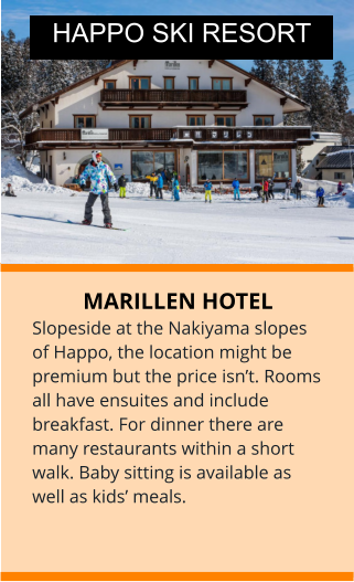 MARILLEN HOTEL Slopeside at the Nakiyama slopes of Happo, the location might be premium but the price isn’t. Rooms all have ensuites and include breakfast. For dinner there are many restaurants within a short walk. Baby sitting is available as well as kids’ meals.  HAPPO SKI RESORT
