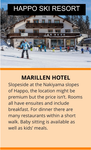 MARILLEN HOTEL Slopeside at the Nakiyama slopes of Happo, the location might be premium but the price isn’t. Rooms all have ensuites and include breakfast. For dinner there are many restaurants within a short walk. Baby sitting is available as well as kids’ meals.  HAPPO SKI RESORT