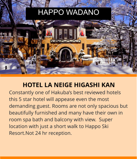 HOTEL LA NEIGE HIGASHI KAN Constantly one of Hakuba’s best reviewed hotels this 5 star hotel will appease even the most demanding guest. Rooms are not only spacious but beautifully furnished and many have their own in room spa bath and balcony with view.  Super location with just a short walk to Happo Ski Resort.Not 24 hr reception. HAPPO WADANO