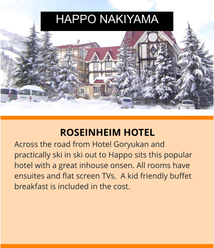 ROSEINHEIM HOTEL Across the road from Hotel Goryukan and practically ski in ski out to Happo sits this popular hotel with a great inhouse onsen. All rooms have ensuites and flat screen TVs.  A kid friendly buffet breakfast is included in the cost.  HAPPO NAKIYAMA