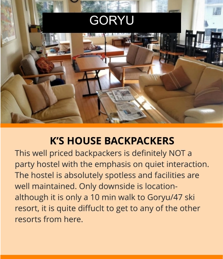 K’S HOUSE BACKPACKERS This well priced backpackers is definitely NOT a party hostel with the emphasis on quiet interaction. The hostel is absolutely spotless and facilities are well maintained. Only downside is location-although it is only a 10 min walk to Goryu/47 ski resort, it is quite diffuclt to get to any of the other resorts from here.       GORYU