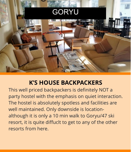 K’S HOUSE BACKPACKERS This well priced backpackers is definitely NOT a party hostel with the emphasis on quiet interaction. The hostel is absolutely spotless and facilities are well maintained. Only downside is location-although it is only a 10 min walk to Goryu/47 ski resort, it is quite diffuclt to get to any of the other resorts from here.       GORYU