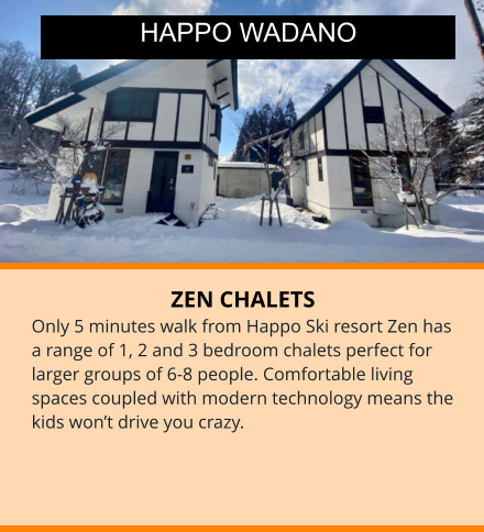 ZEN CHALETS Only 5 minutes walk from Happo Ski resort Zen has a range of 1, 2 and 3 bedroom chalets perfect for larger groups of 6-8 people. Comfortable living spaces coupled with modern technology means the kids won’t drive you crazy. HAPPO WADANO
