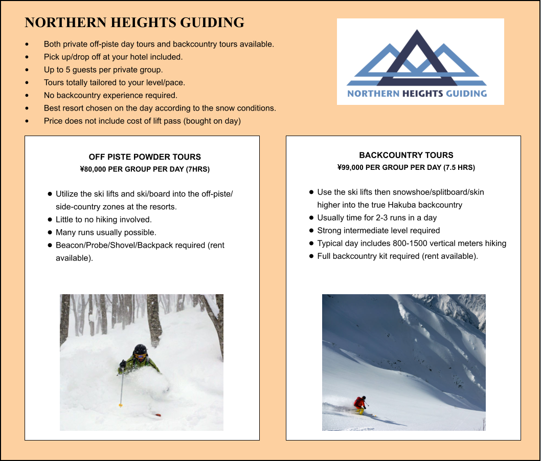 NORTHERN HEIGHTS GUIDING •	Both private off-piste day tours and backcountry tours available. •	Pick up/drop off at your hotel included. •	Up to 5 guests per private group. •	Tours totally tailored to your level/pace. •	No backcountry experience required. •	Best resort chosen on the day according to the snow conditions. •	Price does not include cost of lift pass (bought on day) OFF PISTE POWDER TOURS  80,000 PER GROUP PER DAY (7HRS)  •	Utilize the ski lifts and ski/board into the off-piste/ side-country zones at the resorts.  •	Little to no hiking involved. •	Many runs usually possible. •	Beacon/Probe/Shovel/Backpack required (rent available).   BACKCOUNTRY TOURS  99,000 PER GROUP PER DAY (7.5 HRS)  •	Use the ski lifts then snowshoe/splitboard/skin higher into the true Hakuba backcountry •	Usually time for 2-3 runs in a day •	Strong intermediate level required •	Typical day includes 800-1500 vertical meters hiking  •	Full backcountry kit required (rent available).