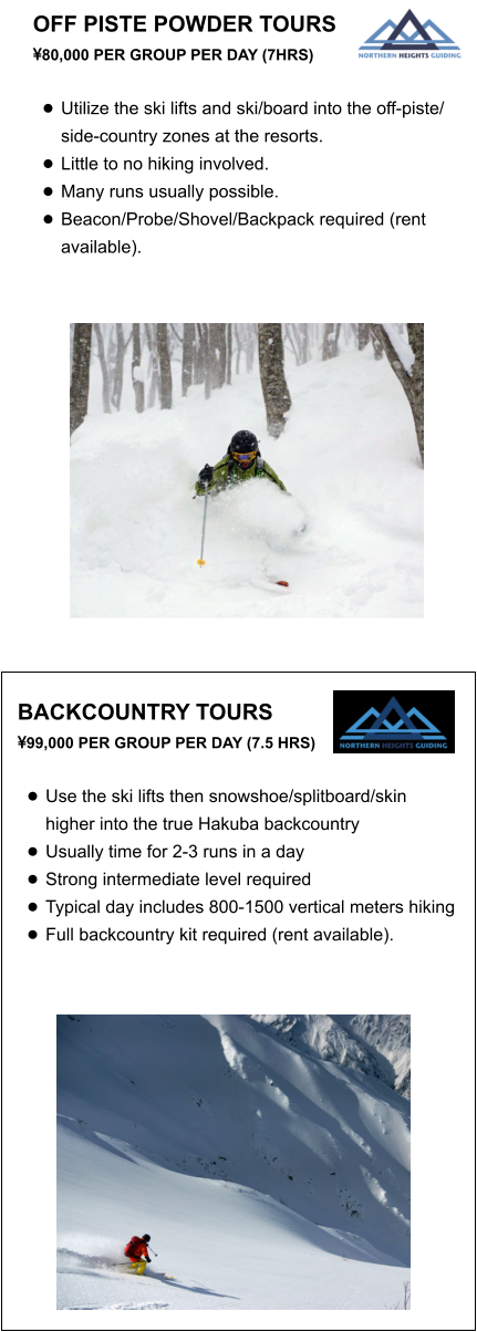 OFF PISTE POWDER TOURS  80,000 PER GROUP PER DAY (7HRS)  •	Utilize the ski lifts and ski/board into the off-piste/ side-country zones at the resorts.  •	Little to no hiking involved. •	Many runs usually possible. •	Beacon/Probe/Shovel/Backpack required (rent available).   BACKCOUNTRY TOURS  99,000 PER GROUP PER DAY (7.5 HRS)  •	Use the ski lifts then snowshoe/splitboard/skin higher into the true Hakuba backcountry •	Usually time for 2-3 runs in a day •	Strong intermediate level required •	Typical day includes 800-1500 vertical meters hiking  •	Full backcountry kit required (rent available).