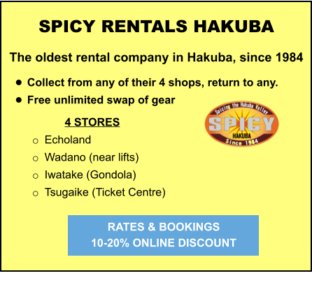 4 STORES o	Echoland o	Wadano (near lifts) o	Iwatake (Gondola) o	Tsugaike (Ticket Centre)   	 	 		  	 SPICY RENTALS HAKUBA The oldest rental company in Hakuba, since 1984  •	Collect from any of their 4 shops, return to any.  •	Free unlimited swap of gear   RATES & BOOKINGS  10-20% ONLINE DISCOUNT