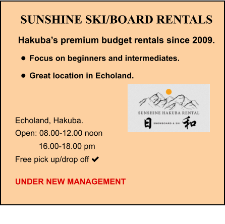 SUNSHINE SKI/BOARD RENTALS Hakuba’s premium budget rentals since 2009. •	Focus on beginners and intermediates. •	Great location in Echoland.   Echoland, Hakuba.   Open: 08.00-12.00 noon    16.00-18.00 pm Free pick up/drop off   UNDER NEW MANAGEMENT