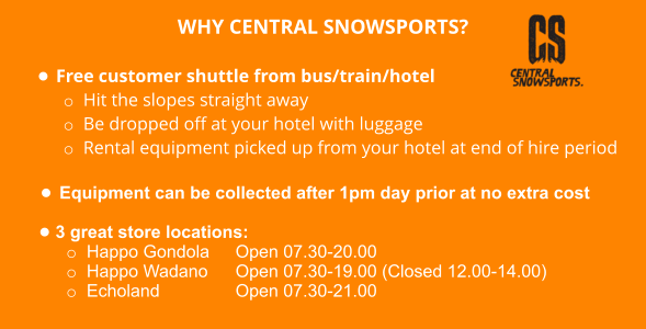WHY CENTRAL SNOWSPORTS?  •	Free customer shuttle from bus/train/hotel o	Hit the slopes straight away o	Be dropped off at your hotel with luggage o	Rental equipment picked up from your hotel at end of hire period  •	Equipment can be collected after 1pm day prior at no extra cost  •	3 great store locations: o	Happo Gondola  	Open 07.30-20.00  o	Happo Wadano  	Open 07.30-19.00 (Closed 12.00-14.00) o	Echoland 		Open 07.30-21.00