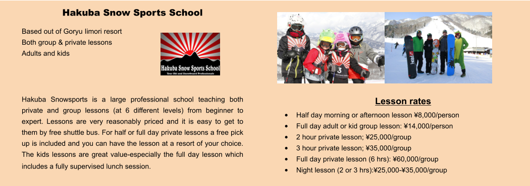 Lesson rates •	Half day morning or afternoon lesson ¥8,000/person •	Full day adult or kid group lesson: ¥14,000/person •	2 hour private lesson; ¥25,000/group •	3 hour private lesson; ¥35,000/group •	Full day private lesson (6 hrs): ¥60,000/group •	Night lesson (2 or 3 hrs):¥25,000-¥35,000/group Hakuba Snow Sports School Based out of Goryu Iimori resort Both group & private lessons Adults and kids    Hakuba Snowsports is a large professional school teaching both private and group lessons (at 6 different levels) from beginner to expert. Lessons are very reasonably priced and it is easy to get to them by free shuttle bus. For half or full day private lessons a free pick up is included and you can have the lesson at a resort of your choice.  The kids lessons are great value-especially the full day lesson which includes a fully supervised lunch session.