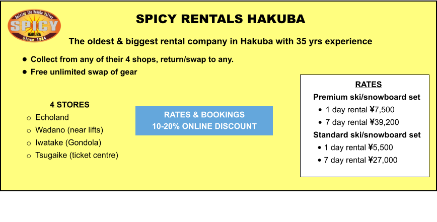 4 STORES o	Echoland  o	Wadano (near lifts) o	Iwatake (Gondola) o	Tsugaike (ticket centre)   	 	 		  	 SPICY RENTALS HAKUBA The oldest & biggest rental company in Hakuba with 35 yrs experience •	Collect from any of their 4 shops, return/swap to any.  •	Free unlimited swap of gear   RATES & BOOKINGS  10-20% ONLINE DISCOUNT RATES Premium ski/snowboard set  •	1 day rental 7,500 •	7 day rental 39,200 Standard ski/snowboard set  •	1 day rental 5,500 •	7 day rental 27,000