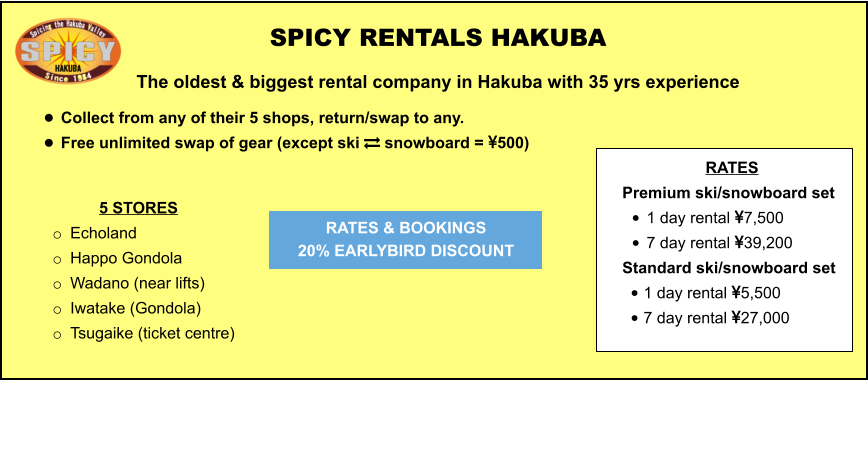 5 STORES o	Echoland  o	Happo Gondola o	Wadano (near lifts) o	Iwatake (Gondola) o	Tsugaike (ticket centre)   	 	 		  	 SPICY RENTALS HAKUBA The oldest & biggest rental company in Hakuba with 35 yrs experience •	Collect from any of their 5 shops, return/swap to any.  •	Free unlimited swap of gear (except ski  snowboard = 500)   RATES & BOOKINGS  20% EARLYBIRD DISCOUNT RATES Premium ski/snowboard set  •	1 day rental 7,500 •	7 day rental 39,200 Standard ski/snowboard set  •	1 day rental 5,500 •	7 day rental 27,000